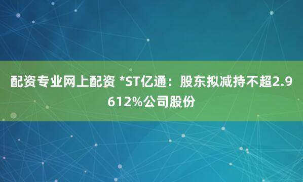 配资专业网上配资 *ST亿通:股东拟减持不超2.9612%公司股份