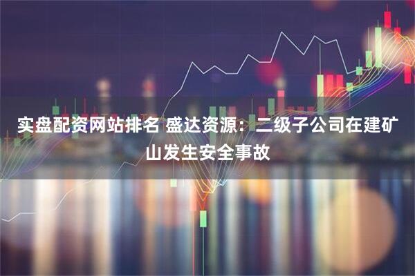 实盘配资网站排名 盛达资源:二级子公司在建矿山发生安全事故