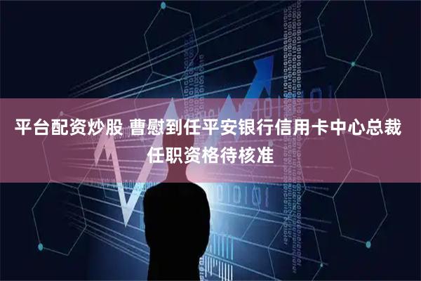 平台配资炒股 曹慰到任平安银行信用卡中心总裁 任职资格待核准