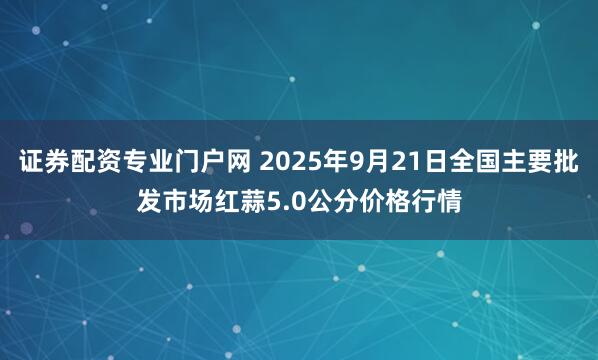 证券配资专业门户网 2025年9月21日全国主要批发市场红蒜5.0公分价格行情