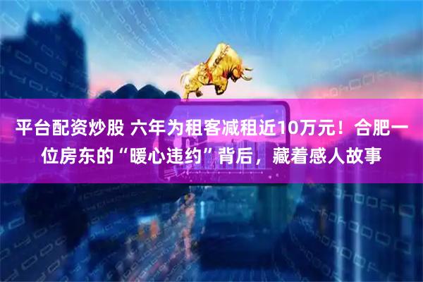 平台配资炒股 六年为租客减租近10万元！合肥一位房东的“暖心违约”背后，藏着感人故事