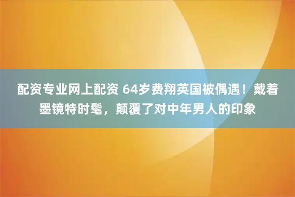 配资专业网上配资 64岁费翔英国被偶遇！戴着墨镜特时髦，颠覆了对中年男人的印象