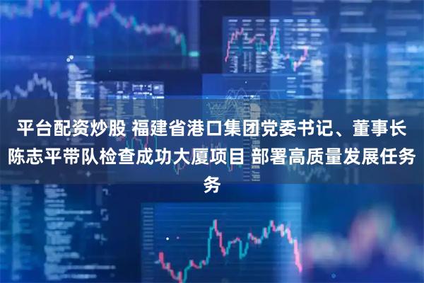 平台配资炒股 福建省港口集团党委书记、董事长陈志平带队检查成功大厦项目 部署高质量发展任务