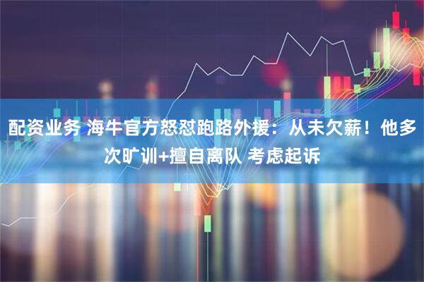 配资业务 海牛官方怒怼跑路外援:从未欠薪!他多次旷训+擅自离队 考虑起诉