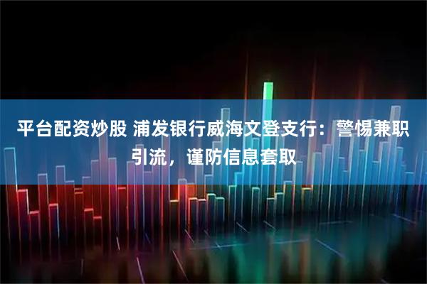 平台配资炒股 浦发银行威海文登支行:警惕兼职引流,谨防信息套取