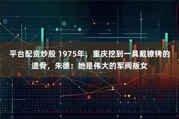 平台配资炒股 1975年,重庆挖到一具戴镣铐的遗骨,朱德:她是伟大的军阀叛女