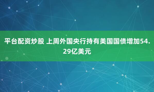 平台配资炒股 上周外国央行持有美国国债增加54.29亿美元