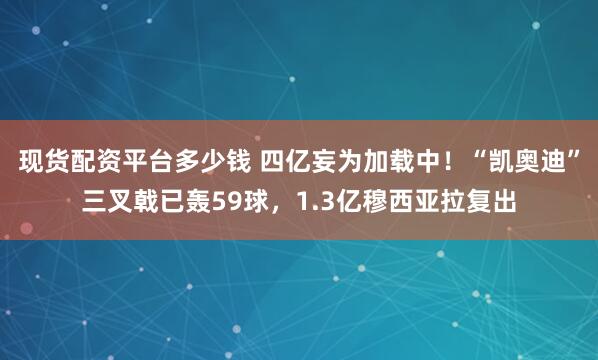 现货配资平台多少钱 四亿妄为加载中！“凯奥迪”三叉戟已轰59球，1.3亿穆西亚拉复出