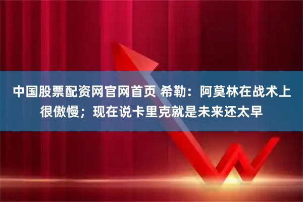 中国股票配资网官网首页 希勒:阿莫林在战术上很傲慢;现在说卡里克就是未来还太早